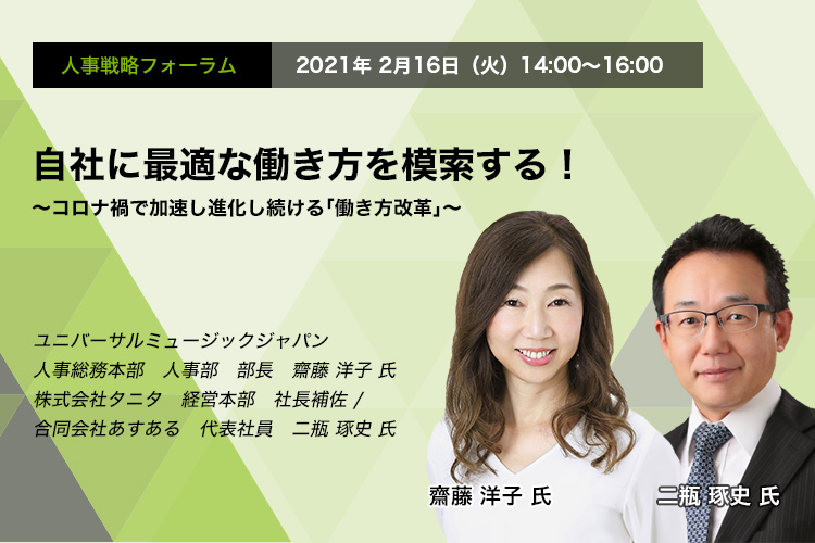 人事戦略フォーラム 2021年2月16日（火）　14:00～16:00  自社に最適な働き方を模索する！ ～コロナ禍で加速し進化し続ける「働き方改革」～ ユニバーサルミュージック合同会社  人事総務本部 人事部 部長　齋藤 洋子 氏　株式会社タニタ 経営本部 社長補佐　二瓶 琢史 氏