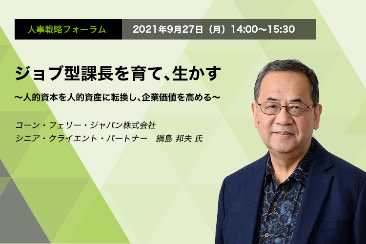 人事戦略フォーラム 2021年9月27日（月）14:00～15:30　ジョブ型課長を育て、生かす　～人的資本を人的資産に転換し、企業価値を高める～　コーン・フェリー・ジャパン株式会社　シニア・クライエント・パートナー　綱島 邦夫 氏