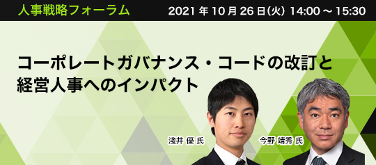 人事戦略フォーラム 2021年10月26日(火) 14:00~15:30 コーポレートガバナンス・コードの改訂と経営人事へのインパクト デロイト トーマツ コンサルティング ディレクター Human Capital Division Organization Transformation 今野 靖秀 氏 デロイト トーマツ コンサルティング シニアマネジャー Human Capital Division Organization Transformation 淺井 優 氏