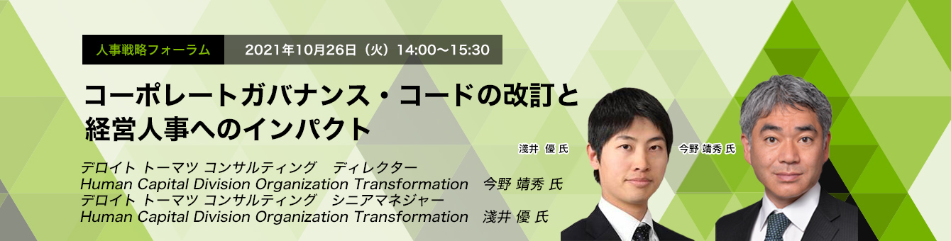 人事戦略フォーラム　　2021年10月26日（火）　14:00～15:30　コーポレートガバナンス・コードの改訂と経営人事へのインパクト　デロイト トーマツ グループ 　ディレクター　Human Capital Division Organization Transformation　今野 靖秀 氏　デロイトトーマツ コンサルティング　シニアマネジャー　Human Capital Division Organization Transformation　淺井 優 氏