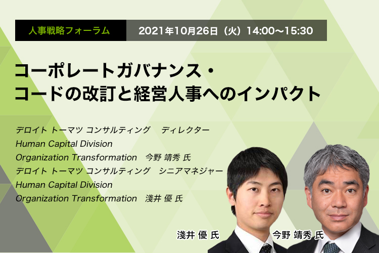 人事戦略フォーラム　　2021年10月26日（火）　14:00～15:30　コーポレートガバナンス・コードの改訂と経営人事へのインパクト　デロイト トーマツ グループ 　ディレクター　Human Capital Division Organization Transformation　今野 靖秀 氏　デロイトトーマツ コンサルティング　シニアマネジャー　Human Capital Division Organization Transformation　淺井 優 氏