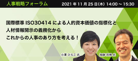 人事戦略フォーラム 2021年10月26日(火) 14:00~15:30 国際標準ISO30414による 人的資本価値の指標化と人材情報開示の義務化から これからの人事のあり方を考える!一般社団法人ピープルアナリティクス&HRテクノロジー協会 研究員(兼)人的資本経営ワーキンググループ リーダー 日本シェアホルダーサービス株式会社 研究開発/コンサルティング部 チーフコンサルタント 小澤 ひろこ 氏 一般社団法人ピープルアナリティクス&HRテクノロジー協会 副代表理事 加藤 茂博 氏