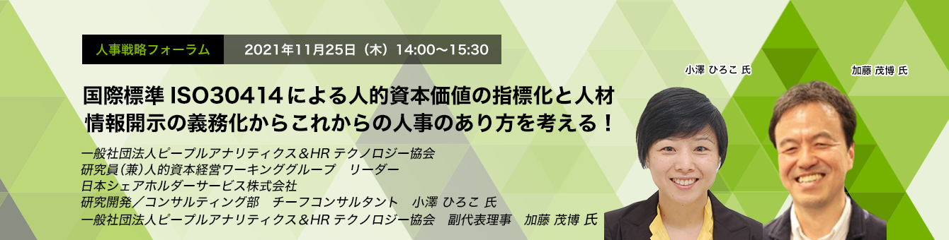 国際標準ISO30414による人的資本価値の指標化と人材情報開示の義務化からこれからの人事のあり方を考える！一般社団法人ピープルアナリティクス＆HRテクノロジー協会　研究員（兼）人的資本経営ワーキンググループ　リーダー日本シェアホルダーサービス株式会社　研究開発／コンサルティング部　チーフコンサルタント　小澤 ひろこ 氏　一般社団法人ピープルアナリティクス＆HRテクノロジー協会　副代表理事　加藤 茂博 氏