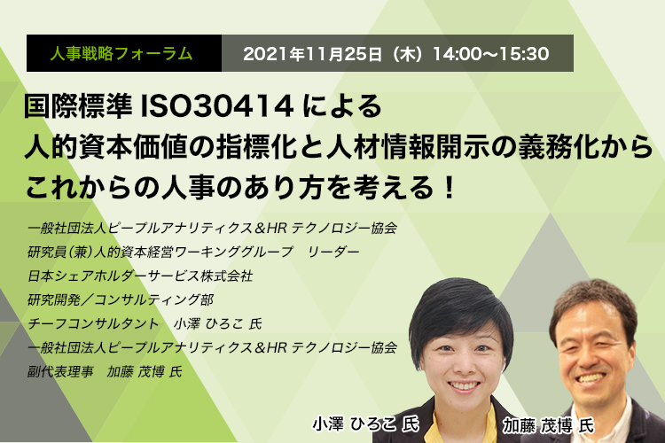 国際標準ISO30414による人的資本価値の指標化と人材情報開示の義務化からこれからの人事のあり方を考える！一般社団法人ピープルアナリティクス＆HRテクノロジー協会　研究員（兼）人的資本経営ワーキンググループ　リーダー日本シェアホルダーサービス株式会社　研究開発／コンサルティング部　チーフコンサルタント　小澤 ひろこ 氏　一般社団法人ピープルアナリティクス＆HRテクノロジー協会　副代表理事　加藤 茂博 氏