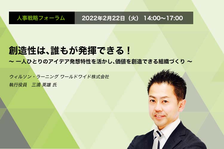 人事戦略フォーラム　2022年2月22日（火）　14:00～17:00　創造性は、誰もが発揮できる! ～一人ひとりのアイデア発想特性を活かし、価値を創造できる組織づくり～ウィルソン・ラーニング ワールドワイド株式会社 執行役員　三浦 英雄 氏