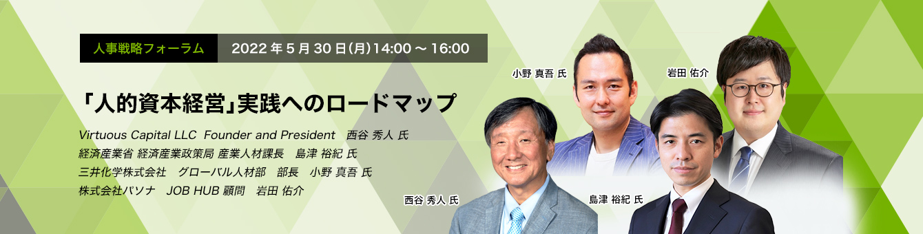 「人的資本経営」 人事戦略フォーラム： 2022年5月30日（月） 14:00～16:00 「人的資本経営」実践へのロードマップ 株式会社　Virtuous Capital LLC  Founder and President　西谷 秀人 氏　経済産業省 経済産業政策局 産業人材課長　島津 裕紀 氏　三井化学株式会社 グローバル人材部 部長　小野 真吾 氏　株式会社パソナJOB HUB 顧問　岩田 佑介