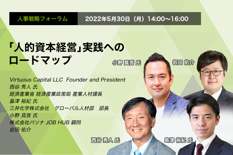 「人的資本経営」 人事戦略フォーラム： 2022年5月30日（月） 14:00～16:00 「人的資本経営」実践へのロードマップ 株式会社　Virtuous Capital LLC  Founder and President　西谷 秀人 氏　経済産業省 経済産業政策局 産業人材課長　島津 裕紀 氏　三井化学株式会社 グローバル人材部 部長　小野 真吾 氏　株式会社パソナJOB HUB 顧問　岩田 佑介