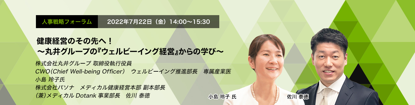 人事戦略フォーラム　2022年7月22日（金）14:00～15:30 健康経営のその先へ！～丸井グループの『ウェルビーイング経営』からの学び～ 株式会社丸井グループ 取締役執行役　CWO（Chief Well-being Officer） ウェルビーイング推進部長　専属産業医　小島 玲子 氏　株式会社パソナ　メディカル健康経営本部 副本部長 （兼）メディカルDotank事業部長　佐川 泰徳