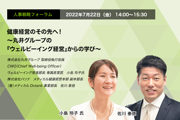 人事戦略フォーラム　2022年7月22日（金）14:00～15:30 健康経営のその先へ！～丸井グループの『ウェルビーイング経営』からの学び～ 株式会社丸井グループ 取締役執行役　CWO（Chief Well-being Officer） ウェルビーイング推進部長　専属産業医　小島 玲子 氏　株式会社パソナ　メディカル健康経営本部 副本部長 （兼）メディカルDotank事業部長　佐川 泰徳