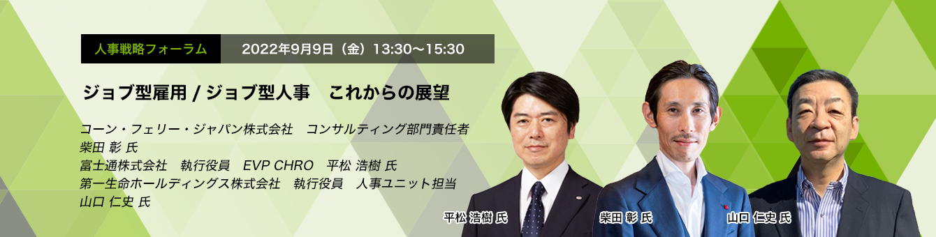 人事戦略フォーラム　2022年9月9日（金）13:30～15:30 ジョブ型雇用/ジョブ型人事　これからの展望 コーン・フェリー・ジャパン株式会社　コンサルティング部門責任者　柴田 彰 氏 富士通株式会社 執行役員 EVP CHRO　平松 浩樹 氏　第一生命ホールディングス株式会社　執行役員 人事ユニット担当　山口 仁史 氏