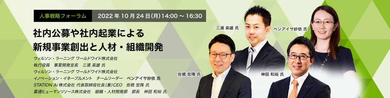 人事戦略フォーラム　2022年10月24日（月）14:00～16:30 社内公募や社内起業による新規事業創出と人材・組織開発 ウィルソン・ラーニング ワールドワイド株式会社　執行役員　事業開発室長執行役員　事業開発室長　三浦 英雄 氏 ウィルソン・ラーニング ワールドワイド株式会社　イノベーション・イネーブルメント　チームリーダー　ベンアイサ 紗依 氏　STATION Ai株式会社 代表取締役社長（兼）CEO　佐橋 宏隆 氏　豊通ヒューマンリソース株式会社　組織・人材開発部　部長　神田 和裕 氏