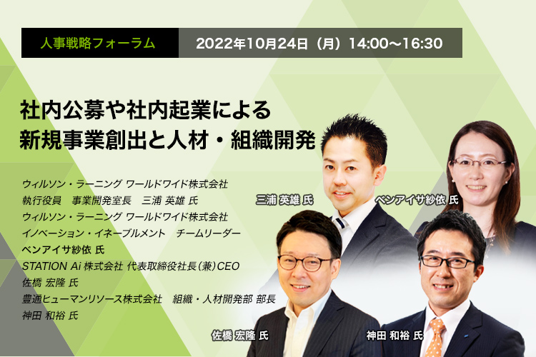 人事戦略フォーラム　2022年10月24日（月）14:00～16:30 社内公募や社内起業による新規事業創出と人材・組織開発 ウィルソン・ラーニング ワールドワイド株式会社　執行役員　事業開発室長執行役員　事業開発室長　三浦 英雄 氏 ウィルソン・ラーニング ワールドワイド株式会社　イノベーション・イネーブルメント　チームリーダー　ベンアイサ 紗依 氏　第STATION Ai株式会社 代表取締役社長（兼）CEO　佐橋 宏隆 氏　豊通ヒューマンリソース株式会社　組織・人材開発部　部長　神田 和裕 氏