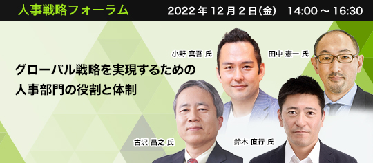 人事戦略フォーラム 2022年12月2日(金)14:00~16:30 グローバル戦略を実現するための人事部門の役割と体制 近畿大学 経営学部教授・博士(経営学) 古沢 昌之 氏 株式会社日立製作所 人財統括本部 HRストラテジー・コミュニケーション部 部長 鈴木 直行 氏 三井化学株式会社 グローバル人材部 部長 小野 真吾 氏 サントリーホールディングス株式会社 ピープル&カルチャー本部 副本部長(兼)グローバル・ピープル&カルチャー部 部長 田中 憲一 氏