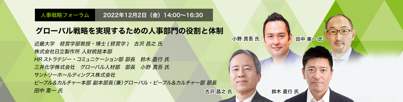 人事戦略フォーラム　2022年12月2日（金）14:00～16:30 グローバル戦略を実現するための人事部門の役割と体制 近畿大学　経営学部教授・博士(経営学)　古沢 昌之 氏 株式会社日立製作所 人財統括本部 HRストラテジー・コミュニケーション部 部長　鈴木 直行 氏　三井化学株式会社　グローバル人材部　部長　小野 真吾 氏　サントリーホールディングス株式会社　ピープル＆カルチャー本部 副本部長（兼）グローバル・ピープル＆カルチャー部　部長　田中 憲一 氏