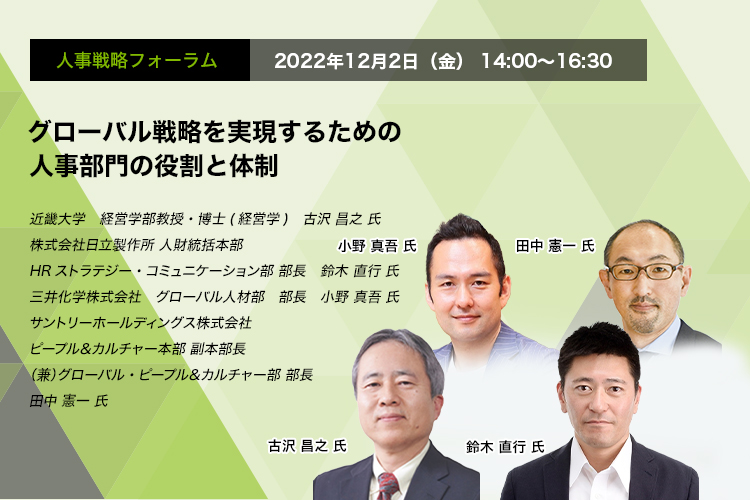 人事戦略フォーラム　2022年12月2日（金）14:00～16:30 グローバル戦略を実現するための人事部門の役割と体制 近畿大学　経営学部教授・博士(経営学)　古沢 昌之 氏 株式会社日立製作所 人財統括本部 HRストラテジー・コミュニケーション部 部長　鈴木 直行 氏　三井化学株式会社　グローバル人材部　部長　小野 真吾 氏　サントリーホールディングス株式会社　ピープル＆カルチャー本部 副本部長（兼）グローバル・ピープル＆カルチャー部　部長　田中 憲一 氏