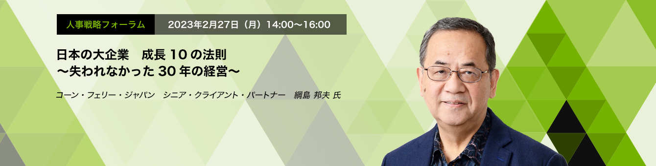 人事戦略フォーラム　2023年2月27日（月）14:00～16:00 日本の大企業　成長10の法則 ～失われなかった30年の経営～　コーン・フェリー・ジャパン　シニア・クライアント・パートナー　綱島 邦夫 氏