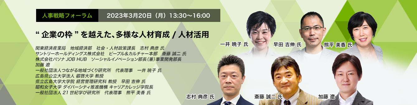 人事戦略フォーラム　2023年3月20日（月）13:30～16:00 “企業の枠”を越えた、多様な人材育成/人材活用 関東経済産業局　地域経済部　社会・人材政策課長　志村 典彦 氏 サントリーホールディングス株式会社　ピープル＆カルチャー本部　斎藤 誠二 氏 株式会社パソナJOB HUB ソーシャルイノベーション部長（兼）事業開発部長　加藤 遼 一般社団法人つながる地域づくり研究所　代表理事　一井 暁子 氏 広島県公立大学法人 叡啓大学　教授　早田 吉伸 氏 昭和女子大学 ダイバーシティ推進機構 キャリアカレッジ学院長　一般社団法人21世紀学び研究所　代表理事　熊平 美香 氏