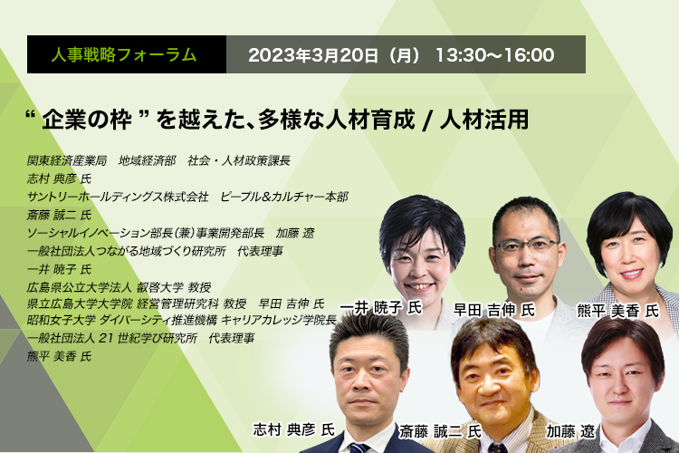 人事戦略フォーラム　2023年3月20日（月）13:30～16:00 “企業の枠”を越えた、多様な人材育成/人材活用 関東経済産業局　地域経済部　社会・人材政策課長　志村 典彦 氏 サントリーホールディングス株式会社　ピープル＆カルチャー本部　斎藤 誠二 氏 株式会社パソナJOB HUB ソーシャルイノベーション部長（兼）事業開発部長　加藤 遼 一般社団法人つながる地域づくり研究所　代表理事　一井 暁子 氏 広島県公立大学法人 叡啓大学　教授　早田 吉伸 氏 昭和女子大学 ダイバーシティ推進機構 キャリアカレッジ学院長　一般社団法人21世紀学び研究所　代表理事　熊平 美香 氏