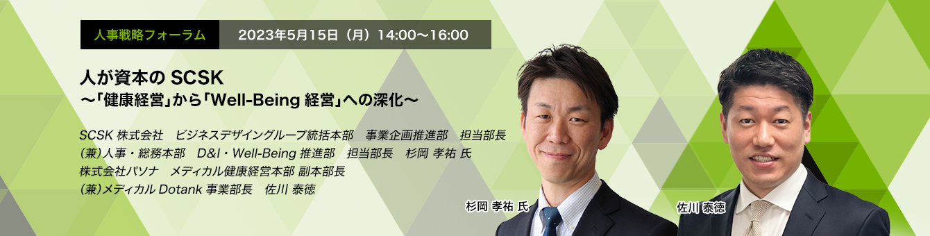 人事戦略フォーラム　2023年5月15日（月）14:00～16:00 人が資本のSCSK ～「健康経営」から「Well-Being経営」への深化～ SCSK株式会社　ビジネスデザイングループ統括本部　事業企画推進部　担当部長（兼）人事・総務本部　D＆I・Well-Being推進部　担当部長　杉岡 孝祐 氏 株式会社パソナ　メディカル健康経営本部 副本部長（兼）メディカルDotank事業部長　佐川 泰徳