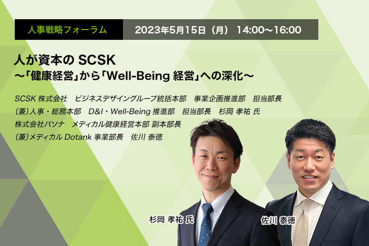 人事戦略フォーラム　2023年5月15日（月）14:00～16:00 人が資本のSCSK ～「健康経営」から「Well-Being経営」への深化～ SCSK株式会社　ビジネスデザイングループ統括本部　事業企画推進部　担当部長（兼）人事・総務本部　D＆I・Well-Being推進部　担当部長　杉岡 孝祐 氏 株式会社パソナ　メディカル健康経営本部 副本部長（兼）メディカルDotank事業部長　佐川 泰徳