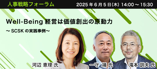 人事戦略フォーラム　2025年6月5日（木）　14:00～15:30　Well-Being経営は価値創出の原動力 ～SCSKの実践事例～　SCSK株式会社 執行役員 人事分掌役員補佐	河辺 恵理 氏、事業創造大学院大学 教授　一守 靖 氏、CHROFY（クロフィー）株式会社 代表取締役　滝本 訓夫 氏