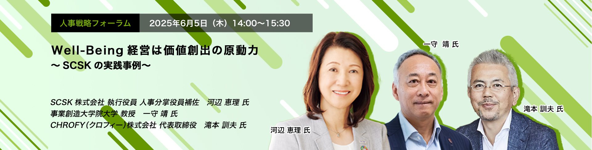 人事戦略フォーラム　2025年6月5日（木）　14:00～15:30　Well-Being経営は価値創出の原動力 ～SCSKの実践事例～　SCSK株式会社 執行役員 人事分掌役員補佐	河辺 恵理 氏、事業創造大学院大学 教授　一守 靖 氏、CHROFY（クロフィー）株式会社 代表取締役　滝本 訓夫 氏