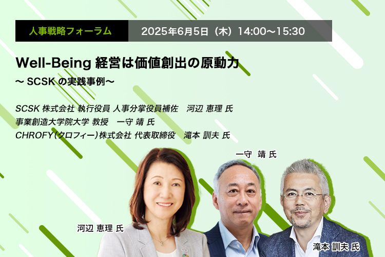 人事戦略フォーラム　2025年6月5日（木）　14:00～15:30　Well-Being経営は価値創出の原動力 ～SCSKの実践事例～　SCSK株式会社 執行役員 人事分掌役員補佐	河辺 恵理 氏、事業創造大学院大学 教授　一守 靖 氏、CHROFY（クロフィー）株式会社 代表取締役　滝本 訓夫 氏