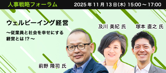 人事戦略フォーラム　2025年11月13日（水）　15:00～17:00　ウェルビーイング経営 ～従業員と社会を幸せにする経営とは!?～　武蔵野大学ウェルビーイング学部長、慶應義塾大学名誉教授　前野 隆司 氏、一般社団法人 ダイアローグ・ジャパン・ソサエティ理事　及川 美紀 氏、コマニー株式会社 取締役専務執行役員 経営企画室長・製造統括本部長　塚本 直之 氏