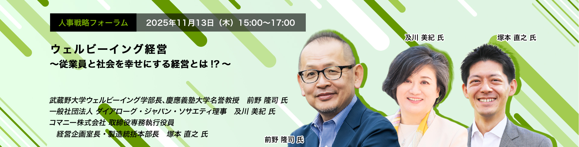 人事戦略フォーラム　2025年11月13日（水）　15:00～17:00　ウェルビーイング経営 ～従業員と社会を幸せにする経営とは!?～　武蔵野大学ウェルビーイング学部長、慶應義塾大学名誉教授　前野 隆司 氏、一般社団法人 ダイアローグ・ジャパン・ソサエティ理事　及川 美紀 氏、コマニー株式会社 取締役専務執行役員 経営企画室長・製造統括本部長　塚本 直之 氏