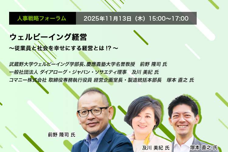 人事戦略フォーラム　2025年11月13日（水）　15:00～17:00　ウェルビーイング経営 ～従業員と社会を幸せにする経営とは!?～　武蔵野大学ウェルビーイング学部長、慶應義塾大学名誉教授　前野 隆司 氏、一般社団法人 ダイアローグ・ジャパン・ソサエティ理事　及川 美紀 氏、コマニー株式会社 取締役専務執行役員 経営企画室長・製造統括本部長　塚本 直之 氏