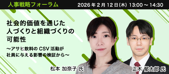 人事戦略フォーラム　2026年2月12日（木）　13:00～14:30　社会的価値を通じた人づくりと組織づくりの可能性 ～アサヒ飲料のCSV活動が社員に与える影響の検証から～　アサヒ飲料株式会社 未来創造本部 人事総務部 秘書室室長　松本 加奈子 氏、東京女子大学 准教授　正木 郁太郎 氏