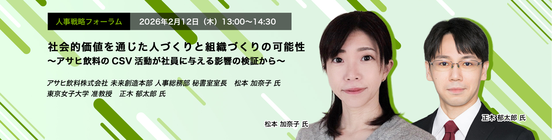 人事戦略フォーラム　2026年2月12日（木）　13:00～14:30　社会的価値を通じた人づくりと組織づくりの可能性 ～アサヒ飲料のCSV活動が社員に与える影響の検証から～　アサヒ飲料株式会社 未来創造本部 人事総務部 秘書室室長　松本 加奈子 氏、東京女子大学 准教授　正木 郁太郎 氏