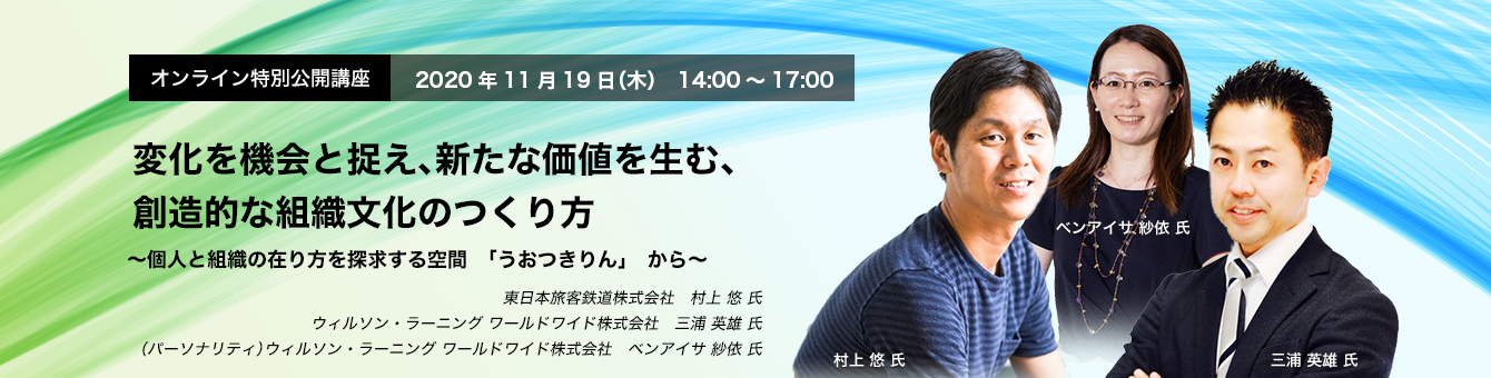 オンライン特別公開講座 　2020年11月19日（木）14:00～17:00　変化を機会と捉え、新たな価値を生む、創造的な組織文化のつくり方　～個人と組織の在り方を探求する空間「うおつきりん」から～　東日本旅客鉄道株式会社 　村上 悠 氏　ウィルソン・ラーニング ワールドワイド株式会社  　三浦英雄 氏、ベンアイサ紗依 氏