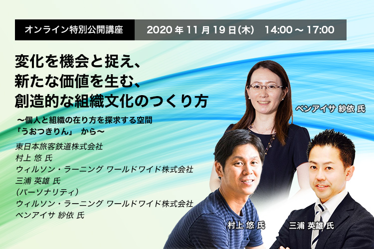 オンライン特別公開講座 　2020年11月19日（木）14:00～17:00　変化を機会と捉え、新たな価値を生む、創造的な組織文化のつくり方　～個人と組織の在り方を探求する空間「うおつきりん」から～　東日本旅客鉄道株式会社 　村上 悠 氏　ウィルソン・ラーニング ワールドワイド株式会社  　三浦英雄 氏、ベンアイサ紗依 氏