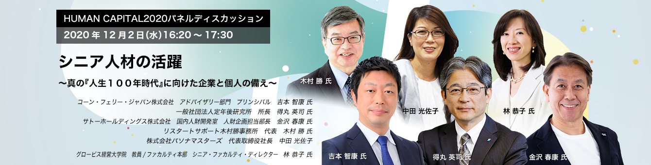 HUMAN CAPITAL 2020パネルディスカッション 2020年12月2日（水）16:20～17:30  シニア人材の活躍 ～真の『人生１００年時代』に向けた企業と個人の備え～　コーン・フェリー・ジャパン株式会社　アドバイザリー部門　プリンシパル　吉本 智康 氏　一般社団法人定年後研究所　所長　得丸 英司 氏　サトーホールディングス株式会社　国内人財開発室　人財企画担当部長　金沢 春康 氏　リスタートサポート木村勝事務所　代表　木村 勝 氏　株式会社パソナマスターズ　代表取締役社長　中田 光佐子　グロービス経営大学院　ファカルティ本部 教員/シニア・ファカルティ・ディレクター　林 恭子 氏