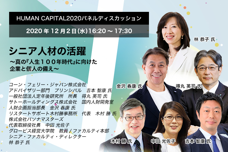 HUMAN CAPITAL 2020パネルディスカッション 2020年12月2日（水）16:20～17:30  シニア人材の活躍 ～真の『人生１００年時代』に向けた企業と個人の備え～　コーン・フェリー・ジャパン株式会社　アドバイザリー部門　プリンシパル　吉本 智康 氏　一般社団法人定年後研究所　所長　得丸 英司 氏　サトーホールディングス株式会社　国内人財開発室　人財企画担当部長　金沢 春康 氏　リスタートサポート木村勝事務所　代表　木村 勝 氏　株式会社パソナマスターズ　代表取締役社長　中田 光佐子　グロービス経営大学院　ファカルティ本部 教員/シニア・ファカルティ・ディレクター　林 恭子 氏