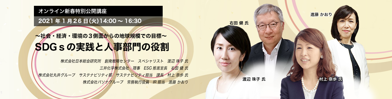 オンライン新春特別公開講座 2021年1月26日（火）14:00～16:30　～社会・経済・環境の3側面からの地球規模での目標～ SDGsの実践と人事部門の役割　株式会社日本総合研究所　渡辺 珠子 氏　三井化学株式会社　右田 健 氏　株式会社丸井グループ　村上 奈歩 氏　《トークセッション モデレータ》 株式会社パソナグループ　進藤 かおり