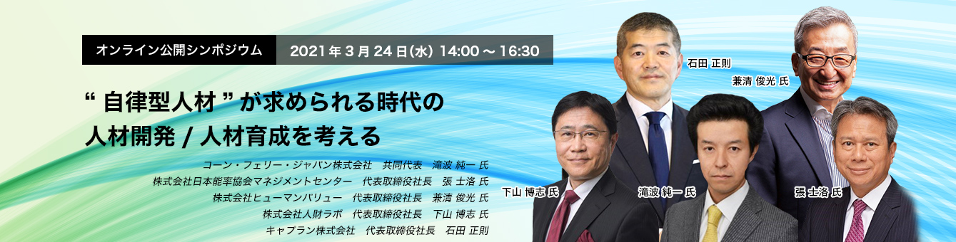 オンライン公開シンポジウム 2021年3月24日（水）14:00～16:30　“自律型人材”が求められる時代の人材開発/人材育成を考える　コーン・フェリー・ジャパン株式会社　共同代表　滝波 純一 氏　株式会社日本能率協会マネジメントセンター　代表取締役社長　張 士洛 氏　株式会社ヒューマンバリュー　代表取締役社長　兼清 俊光 氏　株式会社人財ラボ　代表取締役社長　下山 博志 氏　キャプラン株式会社　代表取締役社長　石田 正則