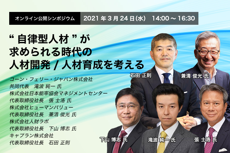 オンライン公開シンポジウム 2021年3月24日（水）14:00～16:30　“自律型人材”が求められる時代の人材開発/人材育成を考える　コーン・フェリー・ジャパン株式会社　共同代表　滝波 純一 氏　株式会社日本能率協会マネジメントセンター　代表取締役社長　張 士洛 氏　株式会社ヒューマンバリュー　代表取締役社長　兼清 俊光 氏　株式会社人財ラボ　代表取締役社長　下山 博志 氏　キャプラン株式会社　代表取締役社長　石田 正則