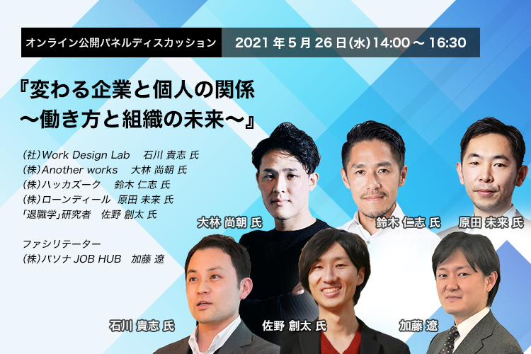 オンライン パネルディスカッション 2021年5月26日（水）14:00～16:30　変わる企業と個人の関係　～働き方と組織の未来～　一般社団法人Work Design Lab 代表理事　石川 貴志 氏　株式会社Another works　代表取締役CEO　大林 尚朝 氏　株式会社ハッカズーク 代表取締役CEO アルムナイ研究所研究員　鈴木 仁志 氏　株式会社ローンディール 代表取締役社長　原田 未来 氏　「退職学」研究者　佐野 創太 氏　株式会社パソナJOB HUB 事業開発部長（兼）ソーシャルイノベーション部長　加藤 遼