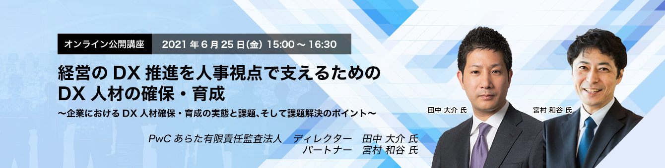 オンライン公開講座　2021年6月25日（金）　15:00～16:30　経営のDX推進を人事視点で支えるためのDX人材の確保・育成～企業におけるDX人材確保・育成の実態と課題、そして課題解決のポイント～　PwCあらた有限責任監査法人　ディレクター　田中 大介氏　パートナー　宮村 和谷氏