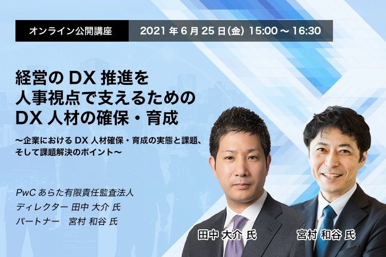 オンライン公開講座　2021年6月25日（金）　15:00～16:30　経営のDX推進を人事視点で支えるためのDX人材の確保・育成～企業におけるDX人材確保・育成の実態と課題、そして課題解決のポイント～　PwCあらた有限責任監査法人　ディレクター　田中 大介氏　パートナー　宮村 和谷氏