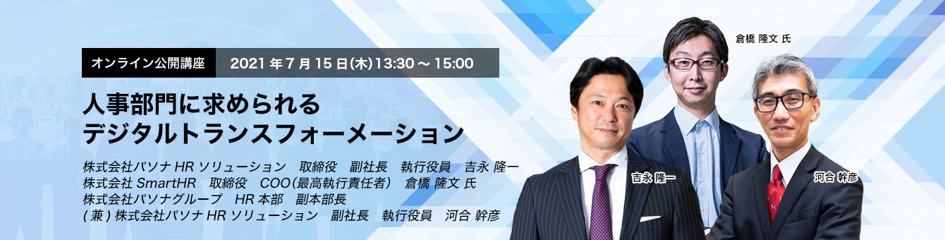 オンライン公開講座　2021年7月15日（木）　13:30～15:00　人事部門に求められるデジタルトランスフォーメーション　株式会社パソナHRソリューション　取締役　副社長　執行役員　吉永 隆一 株式会社SmartHR　取締役　COO（最高執行責任者）　倉橋 隆文 氏 株式会社パソナグループ　HR本部　副本部長(兼)株式会社パソナHRソリューション　副社長　執行役員　河合 幹彦