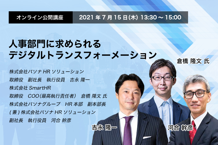 オンライン公開講座　2021年7月15日（木）　13:30～15:00　人事部門に求められるデジタルトランスフォーメーション　株式会社パソナHRソリューション　取締役　副社長　執行役員　吉永 隆一 株式会社SmartHR　取締役　COO（最高執行責任者）　倉橋 隆文 氏 株式会社パソナグループ　HR本部　副本部長(兼)株式会社パソナHRソリューション　副社長　執行役員　河合 幹彦