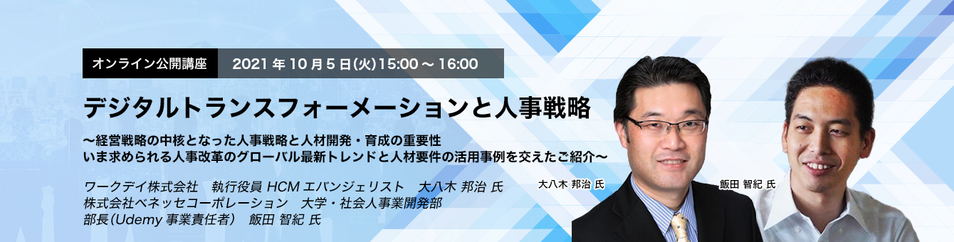 オンライン公開講座　デジタルトランスフォーメーションと人事戦略～経営戦略の中核となった人事戦略と人材開発・育成の重要性　いま求められる人事改革のグローバル最新トレンドと人材要件の活用事例を交えたご紹介～　ワークデイ株式会社　執行役員 HCMエバンジェリスト　大八木 邦治 氏　株式会社ベネッセコーポレーション　大学・社会人事業開発部　部長（Udemy事業責任者）　飯田 智紀 氏