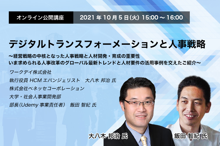 オンライン公開講座　デジタルトランスフォーメーションと人事戦略～経営戦略の中核となった人事戦略と人材開発・育成の重要性　いま求められる人事改革のグローバル最新トレンドと人材要件の活用事例を交えたご紹介～　ワークデイ株式会社　執行役員 HCMエバンジェリスト　大八木 邦治 氏　株式会社ベネッセコーポレーション　大学・社会人事業開発部　部長（Udemy事業責任者）　飯田 智紀 氏