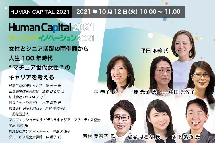 HUMAN CAPITAL 2021パネルディスカッション 2021年10月12日（火）10:00～11:00  女性とシニア活躍の両側面から人生100年時代 “マチュア世代女性”のキャリアを考える　日本生命保険相互会社　人材開発部 調査役　キャリア支援課長　原 光子 氏　三菱商事従業員組合 執行委員長　 澁谷 はるな 氏　株式会社HIKIDASHI 代表取締役/昼スナックひきだしのママ　木下 紫乃 氏　株式会社Next Story 代表取締役　西村 美奈子 氏　一般社団法人プロフェッショナル＆パラレルキャリア・フリーランス協会　代表理事　平田 麻莉 氏　株式会社パソナマスターズ 代表取締役社長　中田 光佐子　グロービス経営大学院 ファカルティ本部 教員/シニア・ファカルティ・ディレクター　林 恭子 氏