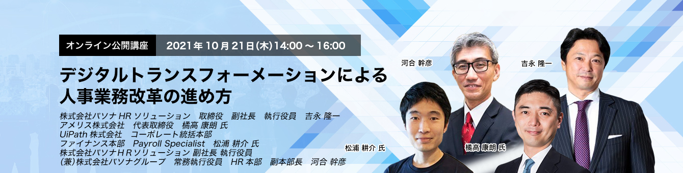 オンライン公開講座　　2021年10月21日（木）　14:00～16:00 デジタルトランスフォーメーションによる人事業務改革の進め方 株式会社パソナHRソリューション　取締役　副社長　執行役員　吉永 隆一 アメリス株式会社　代表取締役　橘高 康朗 氏 UiPath株式会社　コーポレート統括本部　ファイナンス本部　Payroll Specialist　松浦 耕介 氏 株式会社パソナＨＲソリューション 副社長 執行役員（兼）株式会社パソナグループ　　常務執行役員　HR本部　副本部長　河合 幹彦