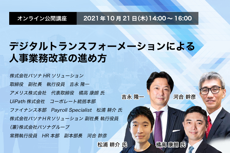 オンライン公開講座　　2021年10月21日（木）　14:00～16:00 デジタルトランスフォーメーションによる人事業務改革の進め方 株式会社パソナHRソリューション　取締役　副社長　執行役員　吉永 隆一 アメリス株式会社　代表取締役　橘高 康朗 氏 UiPath株式会社　コーポレート統括本部　ファイナンス本部　Payroll Specialist　松浦 耕介 氏 株式会社パソナＨＲソリューション 副社長 執行役員（兼）株式会社パソナグループ　常務執行役員　HR本部　副本部長　河合 幹彦