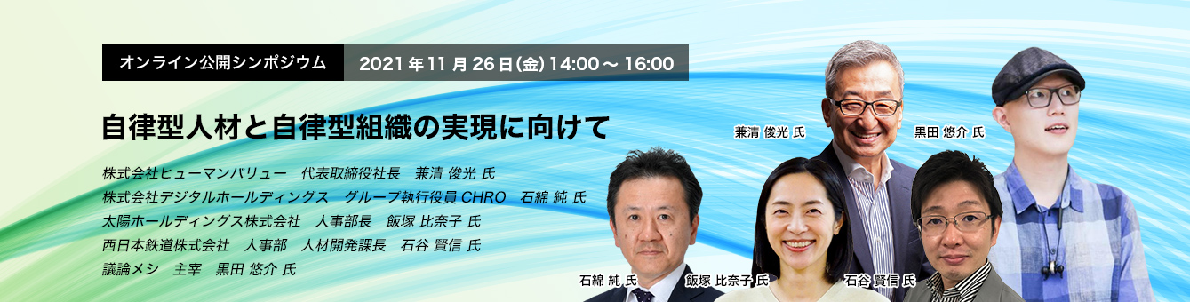 オンライン公開シンポジウム　 2021年11月26日(金） 14:00～16:00 自律型人材と自律型組織の実現に向けて 株式会社ヒューマンバリュー　代表取締役社長　兼清 俊光氏　株式会社デジタルホールディングス　グループ執行役員CHRO　石綿 純氏　太陽ホールディングス株式会社　人事部長　飯塚 比奈子 氏、西日本鉄道株式会社　人事部　人材開発課長　石谷 賢信 氏、議論メシ 主宰　黒田 悠介 氏